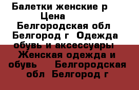 Балетки женские р36 › Цена ­ 500 - Белгородская обл., Белгород г. Одежда, обувь и аксессуары » Женская одежда и обувь   . Белгородская обл.,Белгород г.